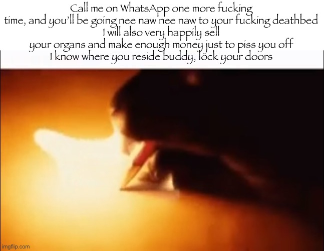 Writing Fire | Call me on WhatsApp one more fucking time, and you’ll be going nee naw nee naw to your fucking deathbed
I will also very happily sell your organs and make enough money just to piss you off
I know where you reside buddy, lock your doors | image tagged in writing fire | made w/ Imgflip meme maker