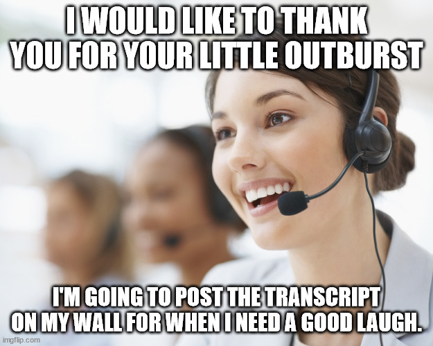 Wonderful People | I WOULD LIKE TO THANK YOU FOR YOUR LITTLE OUTBURST; I'M GOING TO POST THE TRANSCRIPT ON MY WALL FOR WHEN I NEED A GOOD LAUGH. | image tagged in customer service,outburst,unhinged,entitled,bad example,hilarious | made w/ Imgflip meme maker