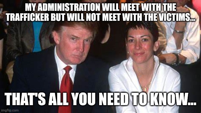 Maxwell | MY ADMINISTRATION WILL MEET WITH THE TRAFFICKER BUT WILL NOT MEET WITH THE VICTIMS... THAT'S ALL YOU NEED TO KNOW... | image tagged in trump and maxwell,jeffrey epstein,epstein,trump,donald trump,maga | made w/ Imgflip meme maker