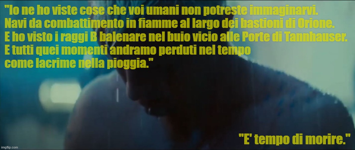 Lacrime nella Pioggia | "Io ne ho viste cose che voi umani non potreste immaginarvi.
Navi da combattimento in fiamme al largo dei bastioni di Orione.
E ho visto i raggi B balenare nel buio vicio alle Porte di Tannhauser.
E tutti quei momenti andramo perduti nel tempo
come lacrime nella pioggia."; "E' tempo di morire." | image tagged in blade runner,tears in the rain | made w/ Imgflip meme maker