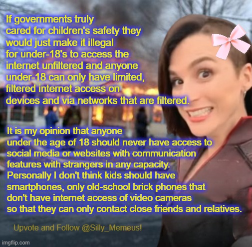 Websites like this one for example should only allow adults to create accounts. | If governments truly cared for children's safety they would just make it illegal for under-18's to access the internet unfiltered and anyone under-18 can only have limited, filtered internet access on devices and via networks that are filtered. It is my opinion that anyone under the age of 18 should never have access to social media or websites with communication features with strangers in any capacity. Personally I don't think kids should have smartphones, only old-school brick phones that don't have internet access of video cameras so that they can only contact close friends and relatives. | image tagged in disaster girl memeus edition template | made w/ Imgflip meme maker