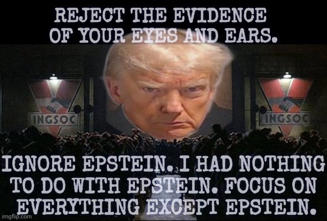 Big Brother 1984 | IGNORE EPSTEIN. I HAD NOTHING
TO DO WITH EPSTEIN. FOCUS ON
 EVERYTHING EXCEPT EPSTEIN. REJECT THE EVIDENCE 
OF YOUR EYES AND EARS. | image tagged in big brother 1984 | made w/ Imgflip meme maker