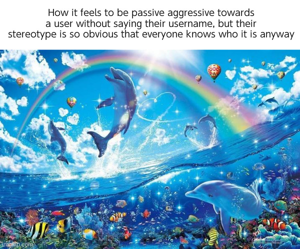 Happy dolphin rainbow | How it feels to be passive aggressive towards a user without saying their username, but their stereotype is so obvious that everyone knows who it is anyway | image tagged in happy dolphin rainbow | made w/ Imgflip meme maker