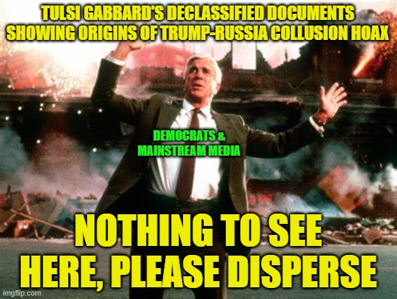 Move Along | TULSI GABBARD'S DECLASSIFIED DOCUMENTS SHOWING ORIGINS OF TRUMP-RUSSIA COLLUSION HOAX; DEMOCRATS &
MAINSTREAM MEDIA; NOTHING TO SEE HERE, PLEASE DISPERSE | image tagged in trump-russia collusion hoax,tulsi gabbard,democrats,mainstream media,nothing to see here | made w/ Imgflip meme maker