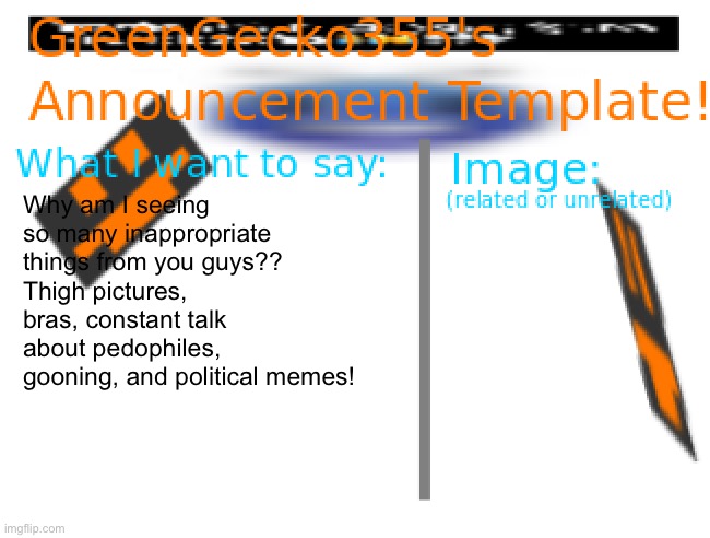 Look I’m sorry but | Why am I seeing so many inappropriate things from you guys??
Thigh pictures, bras, constant talk about pedophiles, gooning, and political memes! | image tagged in greengecko355 announcement temp,angery,rage,rant,i dunno | made w/ Imgflip meme maker