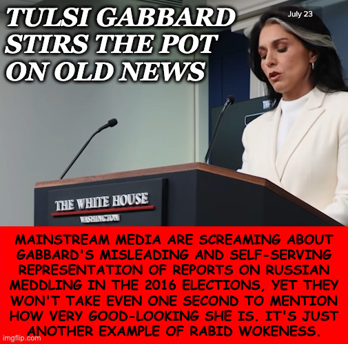 This what y'all sound like. | TULSI GABBARD
STIRS THE POT
ON OLD NEWS; MAINSTREAM MEDIA ARE SCREAMING ABOUT
GABBARD'S MISLEADING AND SELF-SERVING
REPRESENTATION OF REPORTS ON RUSSIAN
MEDDLING IN THE 2016 ELECTIONS, YET THEY
WON'T TAKE EVEN ONE SECOND TO MENTION
HOW VERY GOOD-LOOKING SHE IS. IT'S JUST
ANOTHER EXAMPLE OF RABID WOKENESS. | image tagged in memes,who would win,a mud tussle between,hannah montana and,tulsi oklahoma,serious answers only | made w/ Imgflip meme maker