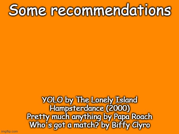 Cools stuff | Some recommendations; YOLO by The Lonely Island
Hampsterdance (2000)
Pretty much anything by Papa Roach
Who's got a match? by Biffy Clyro | made w/ Imgflip meme maker