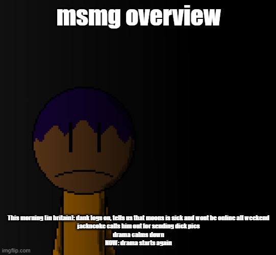 brother | msmg overview; This morning (in britain): dank logs on, tells us that moons is sick and wont be online all weekend
jackncoke calls him out for sending dick pics
drama calms down
NOW: drama starts again | image tagged in brother | made w/ Imgflip meme maker