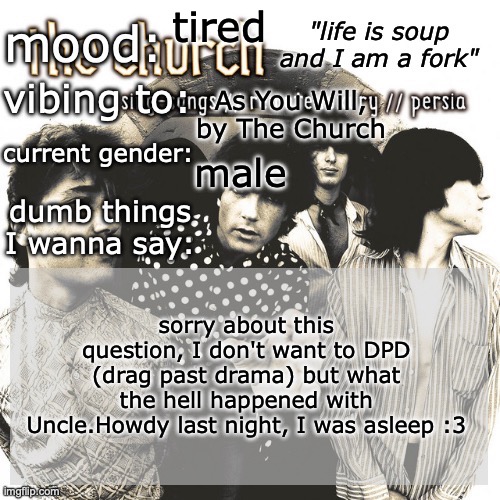 SC's new and unimproved and gay temp | tired; As You Will, by The Church; male; sorry about this question, I don't want to DPD (drag past drama) but what the hell happened with Uncle.Howdy last night, I was asleep :3 | image tagged in sc's new and unimproved and gay temp | made w/ Imgflip meme maker