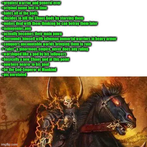 Blank Transparent Square Meme | >greatest warrior and general ever
>original name lost to time
>hates all of the gods
>decides to kill the Chaos Gods by starving them
>makes deal with them thinking he can betray them later
>iamagenius.png
>actually becomes their main pawn
>Surrounds himself with inhuman immortal warriors in heavy armor
>conquers uncountable worlds bringing them to ruin
>"rules" a ginormous empire, never does any ruling
>worshiped like a god by his followers
>basically a new Chaos god at this point
>nowhere nearer to his goal
>be the God-Emperor of Mankind
>pic unrelated | image tagged in memes,blank transparent square | made w/ Imgflip meme maker