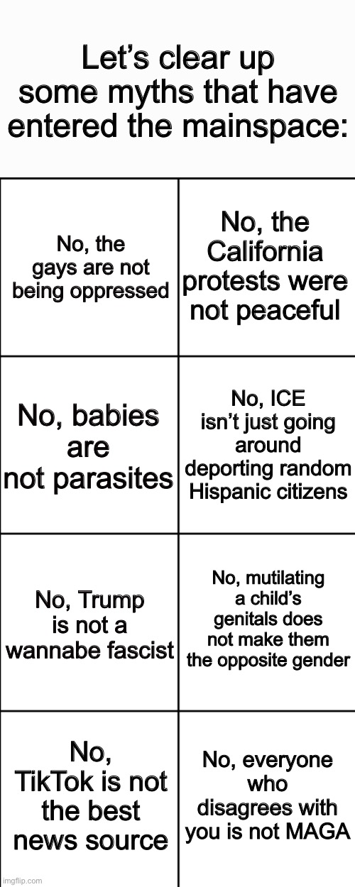 Blank 8 square panel template | Let’s clear up some myths that have entered the mainspace:; No, the California protests were not peaceful; No, the gays are not being oppressed; No, ICE isn’t just going around deporting random Hispanic citizens; No, babies are not parasites; No, mutilating a child’s genitals does not make them the opposite gender; No, Trump is not a wannabe fascist; No, everyone who disagrees with you is not MAGA; No, TikTok is not the best news source | image tagged in blank 8 square panel template | made w/ Imgflip meme maker