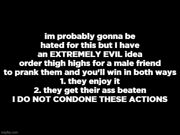 im probably gonna be hated for this but I have an EXTREMELY EVIL idea
order thigh highs for a male friend to prank them and you'll win in both ways
1. they enjoy it
2. they get their ass beaten
I DO NOT CONDONE THESE ACTIONS | made w/ Imgflip meme maker