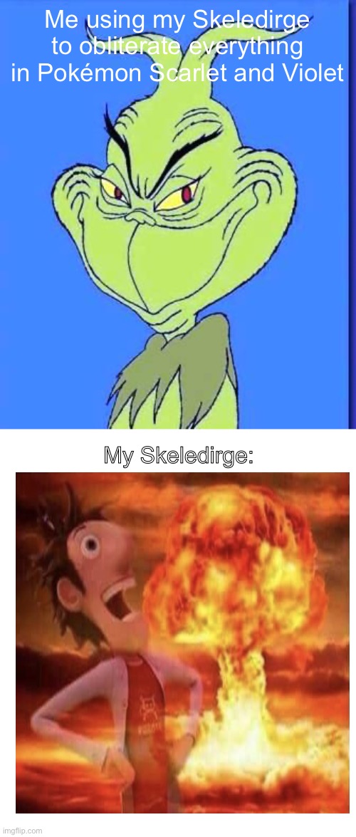 Good Grinch | Me using my Skeledirge to obliterate everything in Pokémon Scarlet and Violet; My Skeledirge: | image tagged in good grinch,flint lockwood explosion,pokemon,destruction,pokemon scarlet and violet | made w/ Imgflip meme maker