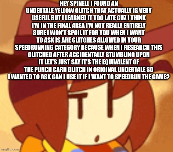 Basically it's a glitch that lets you skip certain cutscenes | HEY SPINELL I FOUND AN UNDERTALE YELLOW GLITCH THAT ACTUALLY IS VERY USEFUL BUT I LEARNED IT TOO LATE CUZ I THINK I'M IN THE FINAL AREA I'M NOT REALLY ENTIRELY SURE I WON'T SPOIL IT FOR YOU WHEN I WANT TO ASK IS ARE GLITCHES ALLOWED IN YOUR SPEEDRUNNING CATEGORY BECAUSE WHEN I RESEARCH THIS GLITCHED AFTER ACCIDENTALLY STUMBLING UPON IT LET'S JUST SAY IT'S THE EQUIVALENT OF THE PUNCH CARD GLITCH IN ORIGINAL UNDERTALE SO I WANTED TO ASK CAN I USE IT IF I WANT TO SPEEDRUN THE GAME? | image tagged in qhat | made w/ Imgflip meme maker