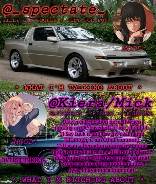 Serious Question | Okay, real question here. If when
making an OC based off of me, should I:
1) Say fuck it and use my real name
(although, it ain't that common)
2) Use an altercation of my first name
(either same letters in a different order or
different name with the same meaning)
3) Or use one of my middle names
(yes, I have more than one); OVERTHINKING. | image tagged in km spectate shared temp,original character,self insert oc,what should i use,polls,boardroom meeting suggestion | made w/ Imgflip meme maker