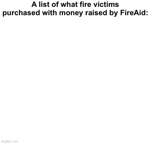 Blank White Template | A list of what fire victims purchased with money raised by FireAid: | image tagged in blank white template,politics lol,memes | made w/ Imgflip meme maker