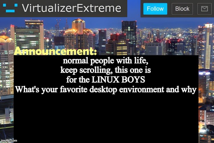 For me it's gotta be XFCE, it's easy, lightweight and customizable enough | normal people with life, keep scrolling, this one is for the LINUX BOYS
What's your favorite desktop environment and why | image tagged in virtualizer announcement temp remastered | made w/ Imgflip meme maker