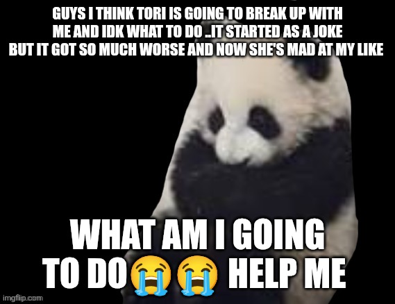 Can someone help me please | GUYS I THINK TORI IS GOING TO BREAK UP WITH ME AND IDK WHAT TO DO ..IT STARTED AS A JOKE BUT IT GOT SO MUCH WORSE AND NOW SHE'S MAD AT MY LIKE; WHAT AM I GOING TO DO😭😭 HELP ME | made w/ Imgflip meme maker