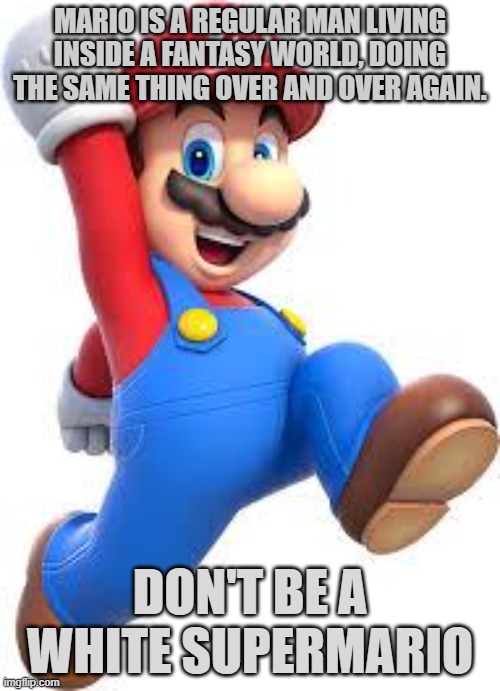 mario | MARIO IS A REGULAR MAN LIVING INSIDE A FANTASY WORLD, DOING THE SAME THING OVER AND OVER AGAIN. DON'T BE A WHITE SUPERMARIO | image tagged in mario | made w/ Imgflip meme maker