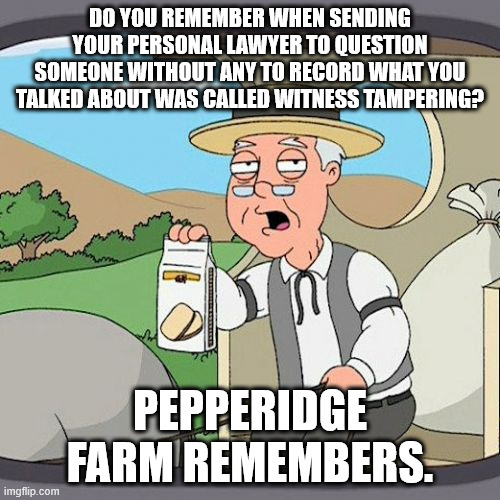 Pepperidge Farm Remembers | DO YOU REMEMBER WHEN SENDING YOUR PERSONAL LAWYER TO QUESTION SOMEONE WITHOUT ANY TO RECORD WHAT YOU TALKED ABOUT WAS CALLED WITNESS TAMPERING? PEPPERIDGE FARM REMEMBERS. | image tagged in memes,pepperidge farm remembers | made w/ Imgflip meme maker
