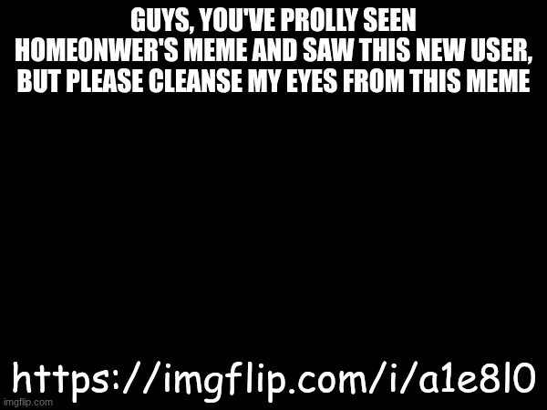 No title | GUYS, YOU'VE PROLLY SEEN HOMEONWER'S MEME AND SAW THIS NEW USER, BUT PLEASE CLEANSE MY EYES FROM THIS MEME; https://imgflip.com/i/a1e8l0 | image tagged in image | made w/ Imgflip meme maker