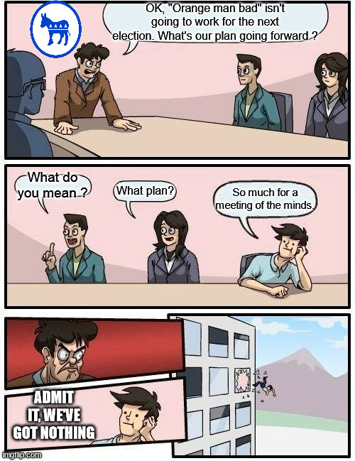 Election strategy | OK, "Orange man bad" isn't going to work for the next election. What's our plan going forward ? What do you mean ? What plan? So much for a meeting of the minds. ADMIT IT, WE'VE GOT NOTHING | image tagged in memes,boardroom meeting suggestion,election,strategy,2028 | made w/ Imgflip meme maker