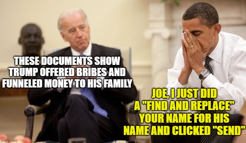 Biden Obama | THESE DOCUMENTS SHOW TRUMP OFFERED BRIBES AND FUNNELED MONEY TO HIS FAMILY; JOE, I JUST DID A "FIND AND REPLACE" YOUR NAME FOR HIS NAME AND CLICKED "SEND" | image tagged in biden obama | made w/ Imgflip meme maker