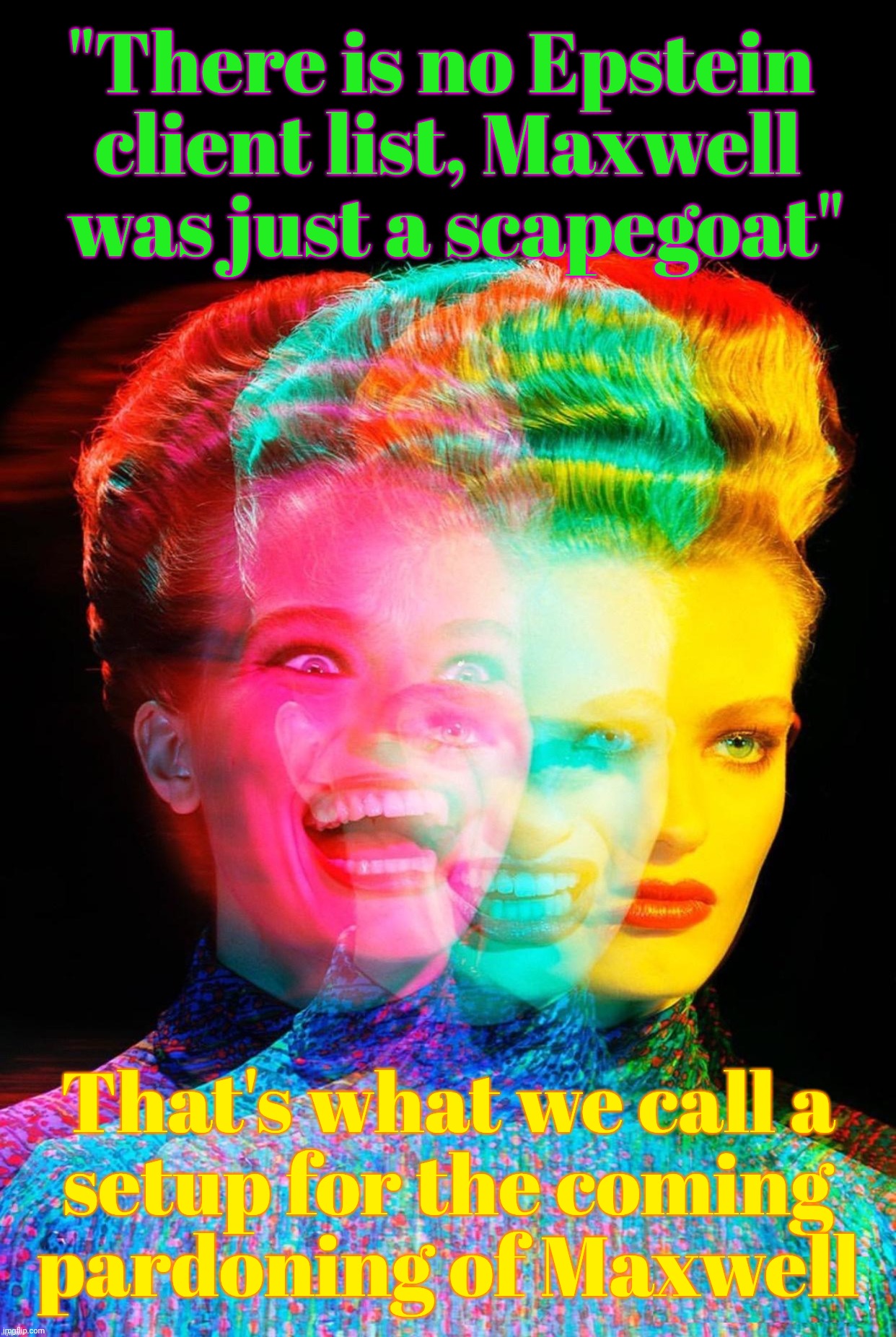 And the MAGAt hypocrites are going to go along with it | "There is no Epstein 
client list, Maxwell
 was just a scapegoat"; That's what we call a
setup for the coming
pardoning of Maxwell | image tagged in hardy har har,epstein client list,now does not exist,therefore maxwell is innocent,setup for a pardon,conservative hypocrisy | made w/ Imgflip meme maker