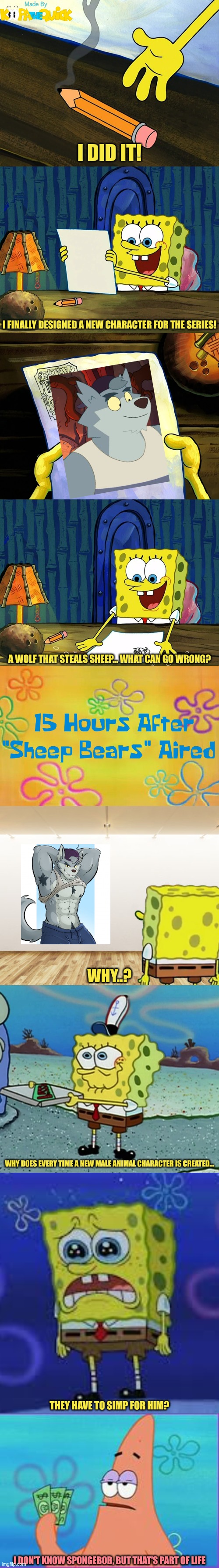 Creating An Anthropomorphic Character Be Like | I DID IT! I FINALLY DESIGNED A NEW CHARACTER FOR THE SERIES! A WOLF THAT STEALS SHEEP... WHAT CAN GO WRONG? WHY..? WHY DOES EVERY TIME A NEW MALE ANIMAL CHARACTER IS CREATED... THEY HAVE TO SIMP FOR HIM? I DON'T KNOW SPONGEBOB, BUT THAT'S PART OF LIFE | image tagged in spongebob | made w/ Imgflip meme maker