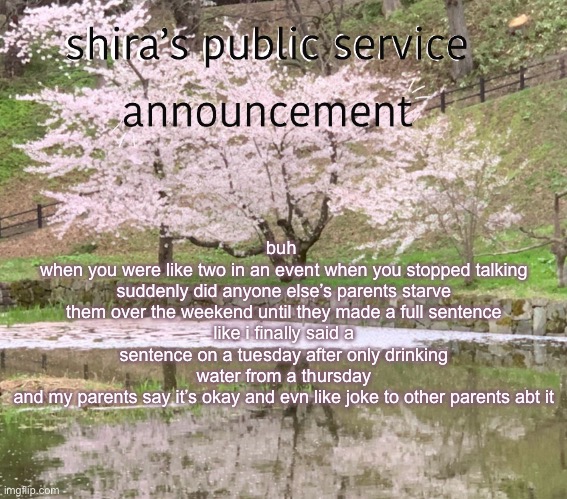 shira’s PSA | buh 
when you were like two in an event when you stopped talking suddenly did anyone else’s parents starve them over the weekend until they made a full sentence
like i finally said a sentence on a tuesday after only drinking water from a thursday
and my parents say it’s okay and evn like joke to other parents abt it | image tagged in shira s psa | made w/ Imgflip meme maker