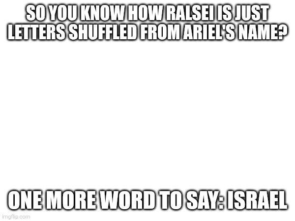 SO YOU KNOW HOW RALSEI IS JUST LETTERS SHUFFLED FROM ARIEL'S NAME? ONE MORE WORD TO SAY: ISRAEL | made w/ Imgflip meme maker