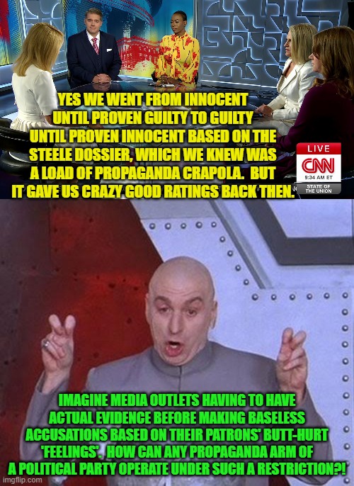 Okay leftist-owned media outlets spin that in 3 . . . 2 . . . 1 . . .  Go! | YES WE WENT FROM INNOCENT UNTIL PROVEN GUILTY TO GUILTY UNTIL PROVEN INNOCENT BASED ON THE STEELE DOSSIER, WHICH WE KNEW WAS A LOAD OF PROPAGANDA CRAPOLA.  BUT IT GAVE US CRAZY GOOD RATINGS BACK THEN. IMAGINE MEDIA OUTLETS HAVING TO HAVE ACTUAL EVIDENCE BEFORE MAKING BASELESS ACCUSATIONS BASED ON THEIR PATRONS' BUTT-HURT 'FEELINGS'.  HOW CAN ANY PROPAGANDA ARM OF A POLITICAL PARTY OPERATE UNDER SUCH A RESTRICTION?! | image tagged in dr evil laser | made w/ Imgflip meme maker