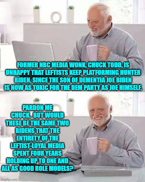 Oh right you and all the other leftist media wonks were . . . 'fooled'.  Wink . . . wink. | FORMER NBC MEDIA WONK, CHUCK TODD, IS UNHAPPY THAT LEFTISTS KEEP PLATFORMING HUNTER BIDEN, SINCE THE SON OF DEMENTIA JOE BIDEN IS NOW AS TOXIC FOR THE DEM PARTY AS JOE HIMSELF. PARDON ME CHUCK.  BUT WOULD THESE BE THE SAME TWO BIDENS THAT THE ENTIRETY OF THE LEFTIST-LOYAL MEDIA SPENT FOUR YEARS HOLDING UP TO ONE AND ALL AS GOOD ROLE MODELS? | image tagged in hide the pain harold | made w/ Imgflip meme maker