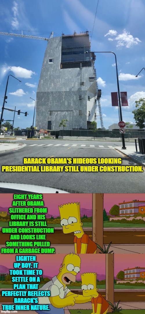 He should have hired one of Trump's architectural teams. | BARACK OBAMA'S HIDEOUS LOOKING PRESIDENTIAL LIBRARY STILL UNDER CONSTRUCTION. EIGHT YEARS AFTER OBAMA SLITHERED FROM OFFICE AND HIS LIBRARY IS STILL UNDER CONSTRUCTION AND LOOKS LIKE SOMETHING PULLED FROM A GARBAGE DUMP. LIGHTEN UP BOY; IT TOOK TIME TO SETTLE ON A PLAN THAT PERFECTLY REFLECTS BARACK'S TRUE INNER NATURE. | image tagged in homer and bart worst day so far | made w/ Imgflip meme maker