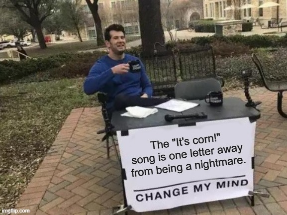 Oof. | The "It's corn!" song is one letter away from being a nightmare. | image tagged in memes,change my mind | made w/ Imgflip meme maker