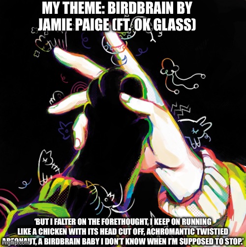 Tell me your theme with the album cover and the lyrics you want your theme to be!! | MY THEME: BIRDBRAIN BY JAMIE PAIGE (FT. OK GLASS); ‘BUT I FALTER ON THE FORETHOUGHT, I KEEP ON RUNNING LIKE A CHICKEN WITH ITS HEAD CUT OFF, ACHROMANTIC TWISTIED AREONAUT, A BIRDBRAIN BABY I DON’T KNOW WHEN I’M SUPPOSED TO STOP.’ | image tagged in idk,music,birdbrain,comment | made w/ Imgflip meme maker
