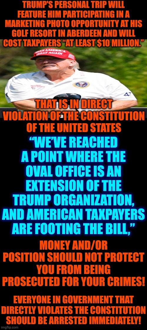 Trump Uses OUR Constitution As Toilet Paper.  Trump Believes He's Above The Laws Of OUR Land.  Lock Him Up! | TRUMP'S PERSONAL TRIP WILL FEATURE HIM PARTICIPATING IN A MARKETING PHOTO OPPORTUNITY AT HIS GOLF RESORT IN ABERDEEN AND WILL COST TAXPAYERS “AT LEAST $10 MILLION.”; “WE’VE REACHED A POINT WHERE THE OVAL OFFICE IS AN EXTENSION OF THE TRUMP ORGANIZATION, AND AMERICAN TAXPAYERS ARE FOOTING THE BILL,”; THAT IS IN DIRECT VIOLATION OF THE CONSTITUTION OF THE UNITED STATES; MONEY AND/OR POSITION SHOULD NOT PROTECT YOU FROM BEING PROSECUTED FOR YOUR CRIMES! EVERYONE IN GOVERNMENT THAT DIRECTLY VIOLATES THE CONSTITUTION SHOULD BE ARRESTED IMMEDIATELY! | image tagged in memes,maga,nazis,lock him up,special kind of stupid,trump is a convicted rapist | made w/ Imgflip meme maker