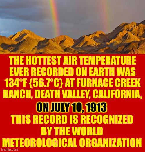 It's Not Hot Yet.  This?  This Is The Road Trip You Take On Your Way To Hot.  Enjoy! | THE HOTTEST AIR TEMPERATURE EVER RECORDED ON EARTH WAS 134°F {56.7°C} AT FURNACE CREEK RANCH, DEATH VALLEY, CALIFORNIA, ON JULY 10, 1913.
THIS RECORD IS RECOGNIZED BY THE WORLD METEOROLOGICAL ORGANIZATION; ON JULY 10, 1913 | image tagged in memes,summer,heat,hot,but it's a dry heat man,too hot | made w/ Imgflip meme maker