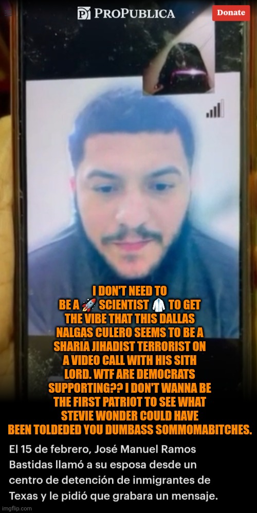 Funny | I DON'T NEED TO BE A 🚀 SCIENTIST 🥼 TO GET THE VIBE THAT THIS DALLAS NALGAS CULERO SEEMS TO BE A SHARIA JIHADIST TERRORIST ON A VIDEO CALL WITH HIS SITH LORD. WTF ARE DEMOCRATS SUPPORTING?? I DON'T WANNA BE THE FIRST PATRIOT TO SEE WHAT STEVIE WONDER COULD HAVE BEEN TOLDEDED YOU DUMBASS SOMMOMABITCHES. | image tagged in funny,democrats,you've been invited to dumbass university,politics,if those kids could read they'd be very upset | made w/ Imgflip meme maker