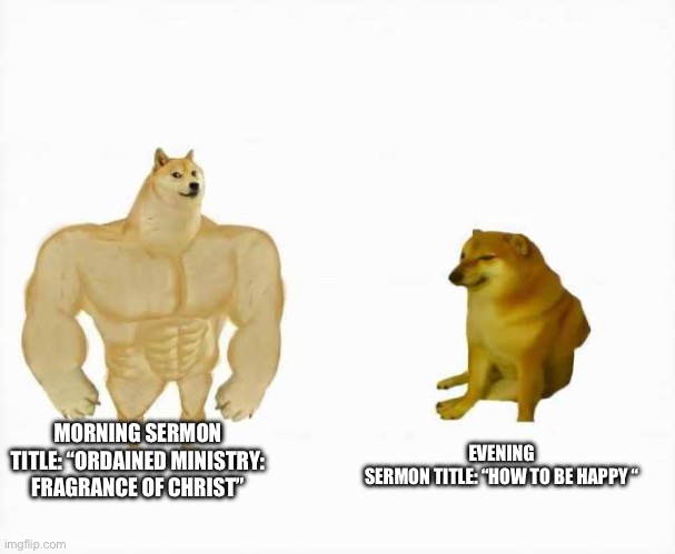 Sermon titles Morning vs evening | MORNING SERMON TITLE: “ORDAINED MINISTRY: FRAGRANCE OF CHRIST”; EVENING SERMON TITLE: “HOW TO BE HAPPY “ | image tagged in strong dog vs weak dog | made w/ Imgflip meme maker