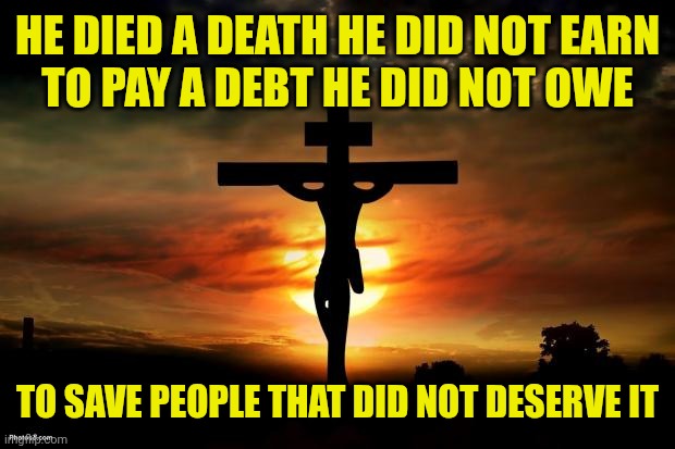 Jesus on the cross | HE DIED A DEATH HE DID NOT EARN
TO PAY A DEBT HE DID NOT OWE; TO SAVE PEOPLE THAT DID NOT DESERVE IT | image tagged in jesus on the cross | made w/ Imgflip meme maker
