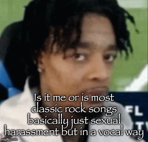 "I wanna kiss you" or smth, this lyric might be from a song idk | Is it me or is most classic rock songs basically just sexual harassment but in a vocal way | made w/ Imgflip meme maker