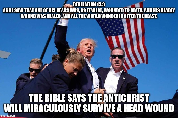 Trump Shot | REVELATION 13:3
AND I SAW THAT ONE OF HIS HEADS WAS, AS IT WERE, WOUNDED TO DEATH, AND HIS DEADLY WOUND WAS HEALED. AND ALL THE WORLD WONDERED AFTER THE BEAST. THE BIBLE SAYS THE ANTICHRIST WILL MIRACULOUSLY SURVIVE A HEAD WOUND | image tagged in trump shot | made w/ Imgflip meme maker