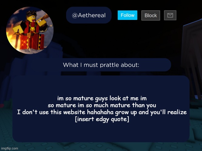aethereal's forsaken template | im so mature guys look at me im so mature im so much mature than you I don't use this website hahahaha grow up and you'll realize
[insert edgy quote] | image tagged in aethereal's forsaken template | made w/ Imgflip meme maker