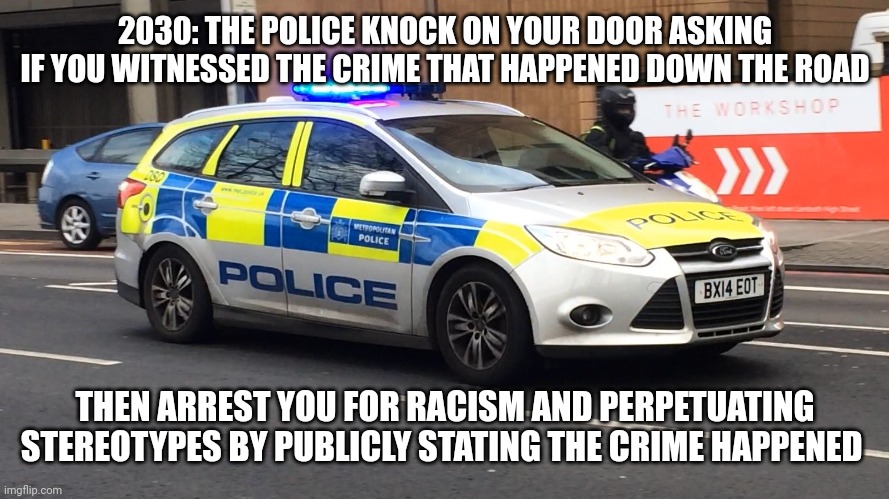 UK Police Car | 2030: THE POLICE KNOCK ON YOUR DOOR ASKING IF YOU WITNESSED THE CRIME THAT HAPPENED DOWN THE ROAD; THEN ARREST YOU FOR RACISM AND PERPETUATING STEREOTYPES BY PUBLICLY STATING THE CRIME HAPPENED | image tagged in uk police car | made w/ Imgflip meme maker