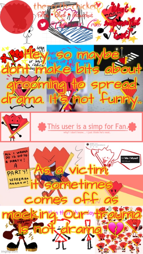 :( | Hey, so maybe dont make bits about grooming to spread drama. It's not funny.. As a victim, it sometimes comes off as mocking. Our trauma is not drama 💔 | image tagged in the-goth-chicken's fan announcement template | made w/ Imgflip meme maker