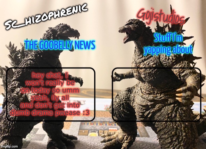 hey chat, I won't really be on today so umm yeah, ily all and don't get into dumb drama pwease :3 | image tagged in sc_hizophrenic and gojistudios temp | made w/ Imgflip meme maker