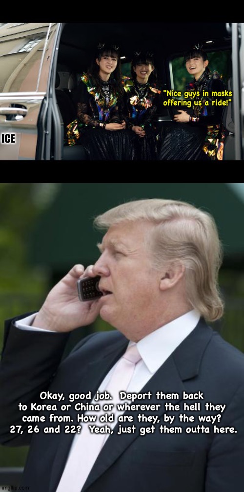 American tour coming to a screeching halt, too old anyway. | "Nice guys in masks offering us a ride!"; ICE; Okay, good job.  Deport them back to Korea or China or wherever the hell they came from. How old are they, by the way?  27, 26 and 22?  Yeah, just get them outta here. | image tagged in trump on the phone,babymetal,ice | made w/ Imgflip meme maker