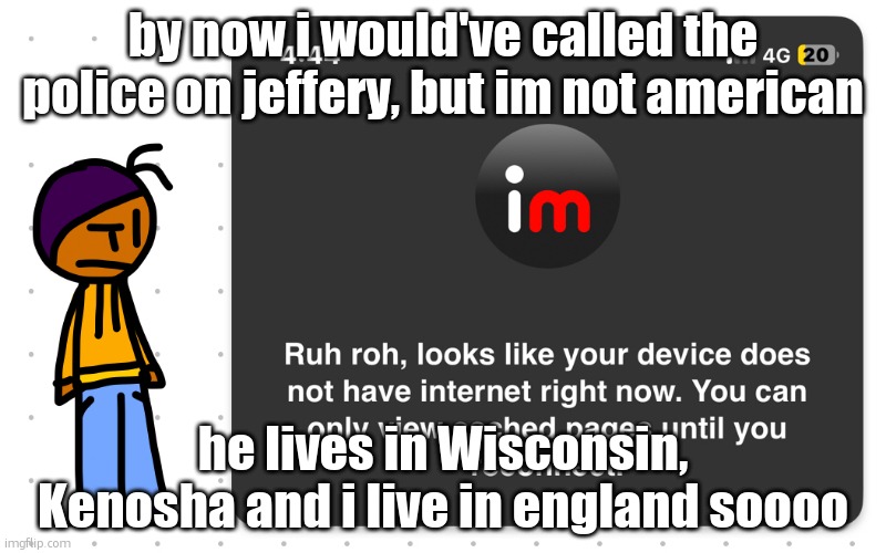 can we please make him commit maze | by now i would've called the police on jeffery, but im not american; he lives in Wisconsin, Kenosha and i live in england soooo | image tagged in guh,srs | made w/ Imgflip meme maker