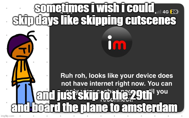 Guh?? | sometimes i wish i could skip days like skipping cutscenes; and just skip to the 29th and board the plane to amsterdam | image tagged in guh | made w/ Imgflip meme maker